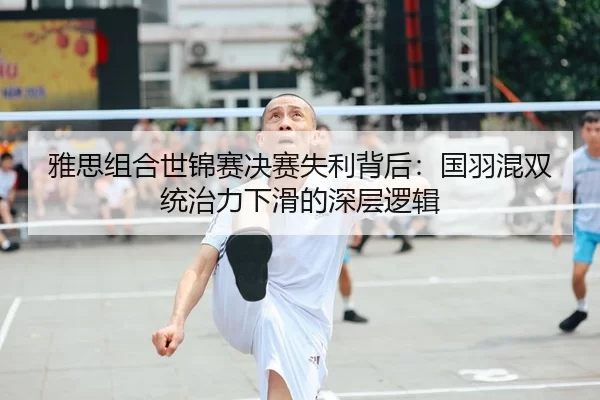 雅思组合世锦赛决赛失利背后：国羽混双统治力下滑的深层逻辑